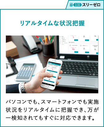 スリーゼロ リアルタイムな状況把握 パソコンでも、スマートフォンでも実施状況をリアルタイムに把握でき、万が一検知されてもすぐに対応できます。 