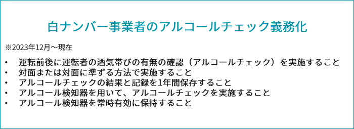 白ナンバーアルコールチェックの義務化 2022年4月から施行 ・運転前後の運転者の状態を目視などで確認することにより、運転者の酒気帯びの有無を確認すること ・酒気帯びの有無について記録し、記録を一年間保存すること 2023年12月1日から施行 ・運転者の酒気帯びの有無の確認を、アルコール検知器を用いて行うこと ・アルコール検知器を常時有効に保持すること